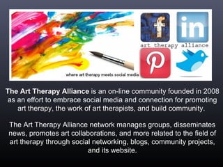 The Art Therapy Alliance is an on-line community founded in 2008
as an effort to embrace social media and connection for promoting
art therapy, the work of art therapists, and build community.
The Art Therapy Alliance network manages groups, disseminates
news, promotes art collaborations, and more related to the field of
art therapy through social networking, blogs, community projects,
and its website.
 