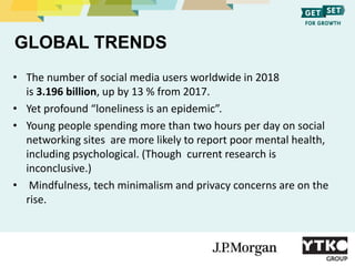 GLOBAL TRENDS
• The number of social media users worldwide in 2018
is 3.196 billion, up by 13 % from 2017.
• Yet profound ...