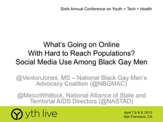 1
What’s Going on Online
With Hard to Reach Populations?
Social Media Use Among Black Gay Men
@VentonJones, MS – National Black Gay Men’s
Advocacy Coalition (@NBGMAC)
@MeicoWhitlock, National Alliance of State and
Territorial AIDS Directors (@NASTAD)
Sixth Annual Conference on Youth + Tech + Health
April 7,8 & 9, 2013
San Francisco, CA
 