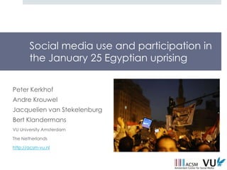 Social media use and participation in
       the January 25 Egyptian uprising


Peter Kerkhof
Andre Krouwel
Jacquelien van Stekelenburg
Bert Klandermans
VU University Amsterdam

The Netherlands

http://acsm-vu.nl
 