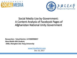 Social Media Use by Government:
A Content Analysis of Facebook Pages of
Afghanistan National Unity Government
Researcher: Faisal Karimi, 117200990057
New Media MA Student,
SMD, Shanghai Jiao Tong University
www.FaisalKarimi.com
Dec 19, 2017
 