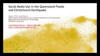 Social Media Use in the Queensland Floods and Christchurch Earthquake 	 Assoc. Prof. Axel BrunsARC Centre of Excellence for Creative Industries and InnovationQueensland University of TechnologyBrisbane, Australia a.bruns@qut.edu.au / @snurb_dot_info http://mappingonlinepublics.net/ 