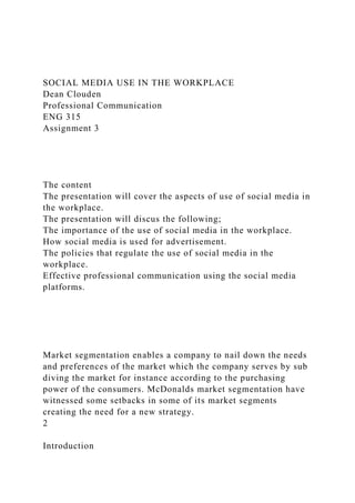 SOCIAL MEDIA USE IN THE WORKPLACE
Dean Clouden
Professional Communication
ENG 315
Assignment 3
The content
The presentation will cover the aspects of use of social media in
the workplace.
The presentation will discus the following;
The importance of the use of social media in the workplace.
How social media is used for advertisement.
The policies that regulate the use of social media in the
workplace.
Effective professional communication using the social media
platforms.
Market segmentation enables a company to nail down the needs
and preferences of the market which the company serves by sub
diving the market for instance according to the purchasing
power of the consumers. McDonalds market segmentation have
witnessed some setbacks in some of its market segments
creating the need for a new strategy.
2
Introduction
 