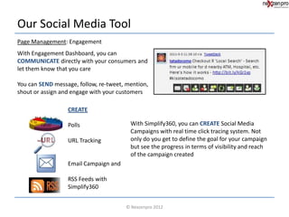 Our Social Media Tool
Page Management: Engagement
With Engagement Dashboard, you can
COMMUNICATE directly with your consumers and
let them know that you care

You can SEND message, follow, re-tweet, mention,
shout or assign and engage with your customers

                  CREATE

                  Polls                  With Simplify360, you can CREATE Social Media
                                         Campaigns with real time click tracing system. Not
                  URL Tracking           only do you get to define the goal for your campaign
                                         but see the progress in terms of visibility and reach
                                         of the campaign created
                  Email Campaign and

                  RSS Feeds with
                  Simplify360


                                       © Nexzenpro 2012
 
