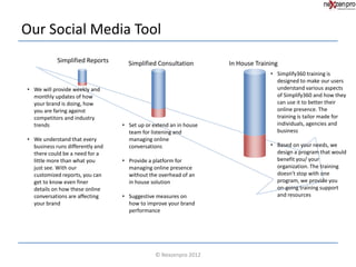 Our Social Media Tool
            Simplified Reports      Simplified Consultation        In House Training
                                                                                 • Simplify360 training is
                                                                                   designed to make our users
• We will provide weekly and                                                       understand various aspects
  monthly updates of how                                                           of Simplify360 and how they
  your brand is doing, how                                                         can use it to better their
  you are faring against                                                           online presence. The
  competitors and industry                                                         training is tailor made for
  trends                          • Set up or extend an in house                   individuals, agencies and
                                    team for listening and                         business
• We understand that every          managing online
  business runs differently and     conversations                                • Based on your needs, we
  there could be a need for a                                                      design a program that would
  little more than what you       • Provide a platform for                         benefit you/ your
  just see. With our                managing online presence                       organization. The training
  customized reports, you can       without the overhead of an                     doesn't stop with one
  get to know even finer            in house solution                              program, we provide you
  details on how these online                                                      on-going training support
  conversations are affecting     • Suggestive measures on                         and resources
  your brand                        how to improve your brand
                                    performance




                                               © Nexzenpro 2012
 
