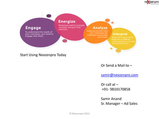 Start Using Nexzenpro Today

                                                 Or Send a Mail to –

                                                 samir@nexzenpro.com

                                                 Or call at –
                                                 +91- 9810170858

                                                 Samir Anand
                                                 Sr. Manager – Ad Sales

                              © Nexzenpro 2012
 