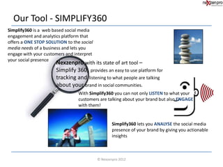 Our Tool - SIMPLIFY360
Simplify360 is a web based social media
engagement and analytics platform that
offers a ONE STOP SOLUTION to the social
media needs of a business and lets you
engage with your customers and interpret
your social presence
                      Nexzenpro with its state of art tool –
                      Simplify 360, provides an easy to use platform for
                      tracking and listening to what people are talking
                      about your brand in social communities.
                                 With Simplify360 you can not only LISTEN to what your
                                 customers are talking about your brand but also ENGAGE
                                 with them!


                                                   Simplify360 lets you ANALYSE the social media
                                                   presence of your brand by giving you actionable
                                                   insights



                                           © Nexzenpro 2012
 