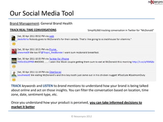 Our Social Media Tool
Brand Management: General Brand Health
TRACK REAL TIME CONVERSATIONS                        Simplify360 tracking conversation in Twitter for “McDonald”




TRACK keywords and LISTEN to brand mentions to understand how your brand is being talked
about online and act on those insights. You can filter the conversation based on location, time
zone, date, sentiment type, etc.

Once you understand how your product is perceived, you can take informed decisions to
market it better

                                         © Nexzenpro 2012
 