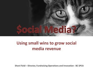 Using small wins to grow social 
media revenue 
Shoni Field – Director, Fundraising Operations and Innovation - BC SPCA 
 