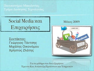 Πανεπιστήµιο Μακεδονίας
Τµήµα Διοίκησης Τεχνολογίας


   Social Media και                           Μάιος 2009

    Επιχειρήσεις

   Συντάκτες:
   Γεώργιος Τάντσης
   Μιχάλης Οικονόμου
   Χρήστος Ζλάτης



                  Για το μάθημα του 8ου εξαμήνου:
           Έρευνα Και Ανάπτυξη Προϊόντων και Υπηρεσιών
                                1
 
