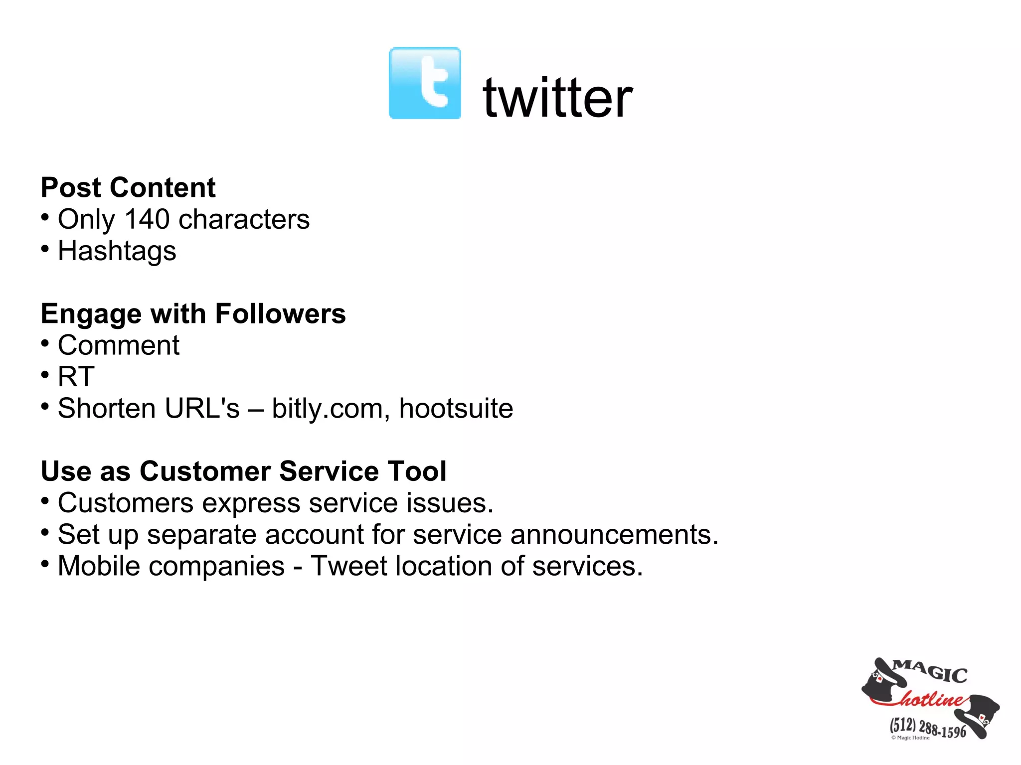 twitter
Post Content

  Only 140 characters

  Hashtags

Engage with Followers

  Comment

  RT

  Shorten URL's – bitly.com, hootsuite

Use as Customer Service Tool

  Customers express service issues.

  Set up separate account for service announcements.

  Mobile companies - Tweet location of services.
 