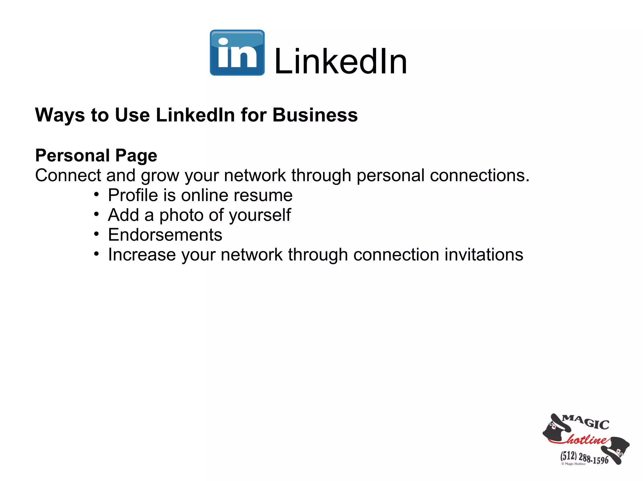 LinkedIn
Ways to Use LinkedIn for Business

Personal Page
Connect and grow your network through personal connections.
      • Profile is online resume
      • Add a photo of yourself
      • Endorsements
      • Increase your network through connection invitations
 