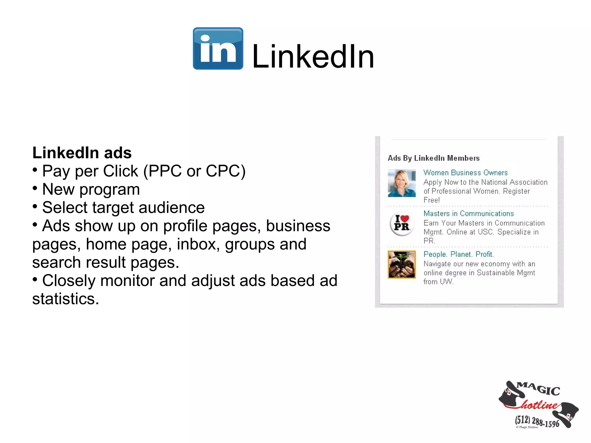 LinkedIn

LinkedIn ads

  Pay per Click (PPC or CPC)

  New program

  Select target audience

  Ads show up on profile pages, business
pages, home page, inbox, groups and
search result pages.

  Closely monitor and adjust ads based ad
statistics.
 
