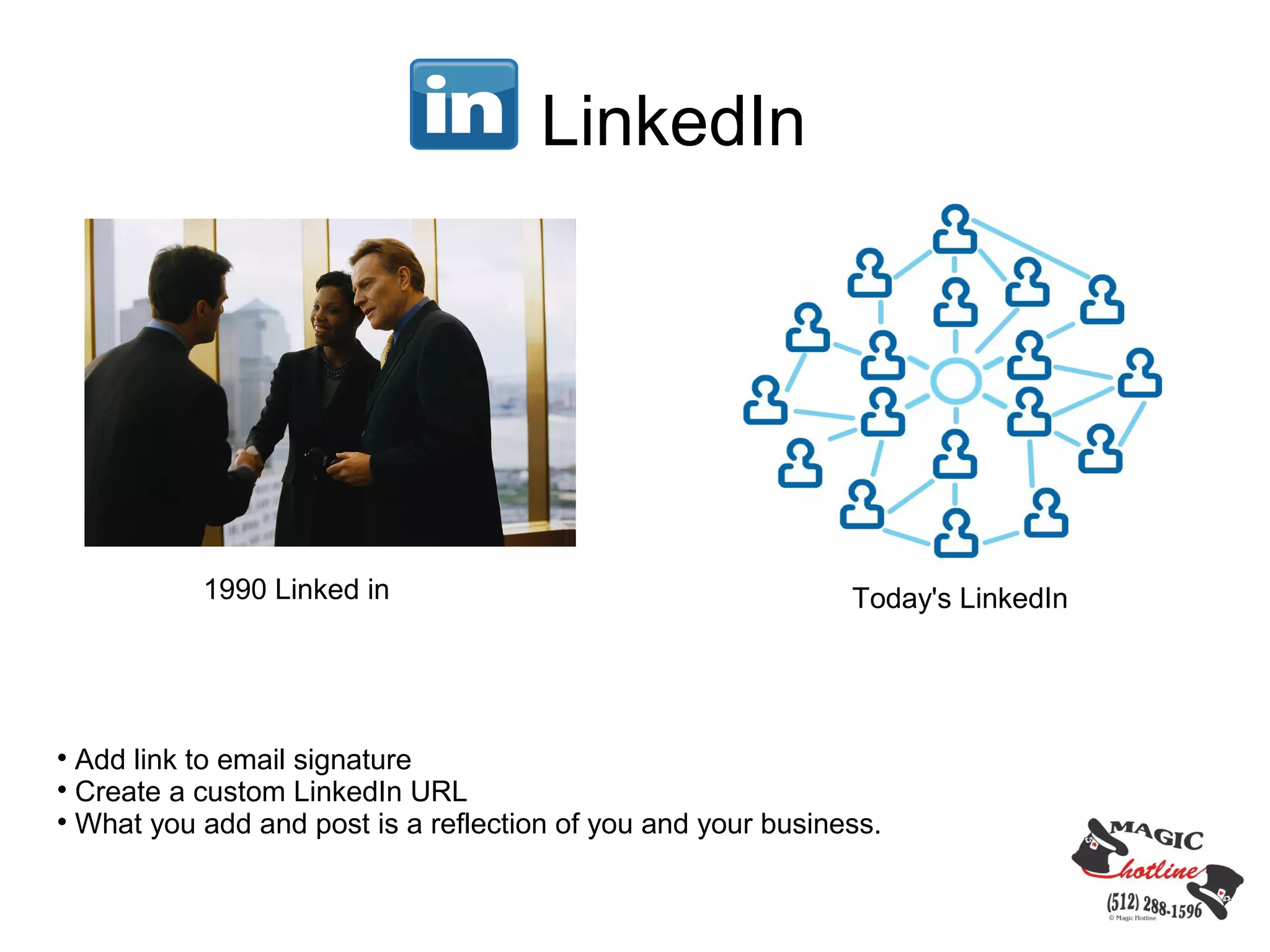 LinkedIn




           1990 Linked in                                     Today's LinkedIn





  Add link to email signature

  Create a custom LinkedIn URL

  What you add and post is a reflection of you and your business.
 