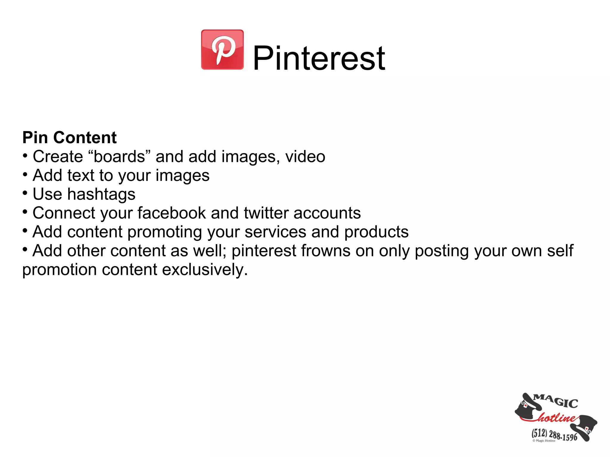 Pinterest

Pin Content
• Create “boards” and add images, video
• Add text to your images

  Use hashtags

  Connect your facebook and twitter accounts

  Add content promoting your services and products

  Add other content as well; pinterest frowns on only posting your own self
promotion content exclusively.
 