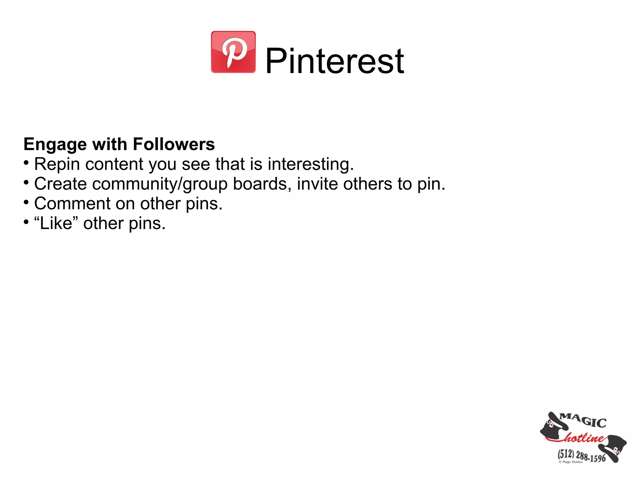Pinterest

Engage with Followers

  Repin content you see that is interesting.

  Create community/group boards, invite others to pin.

  Comment on other pins.

  “Like” other pins.
 