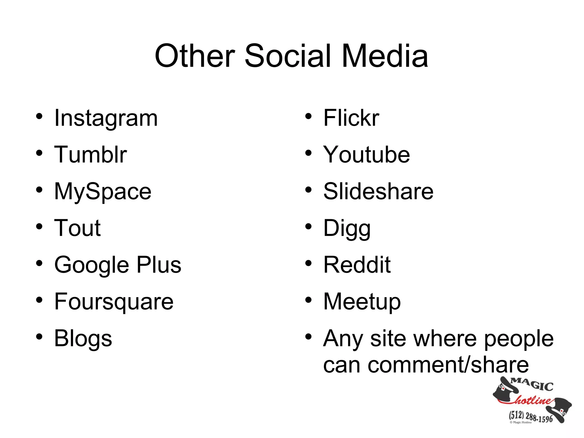 Other Social Media

    Instagram          
                           Flickr

    Tumblr             
                           Youtube

    MySpace            
                           Slideshare

    Tout               
                           Digg

    Google Plus        
                           Reddit

    Foursquare         
                           Meetup

    Blogs              
                           Any site where people
                           can comment/share
 
