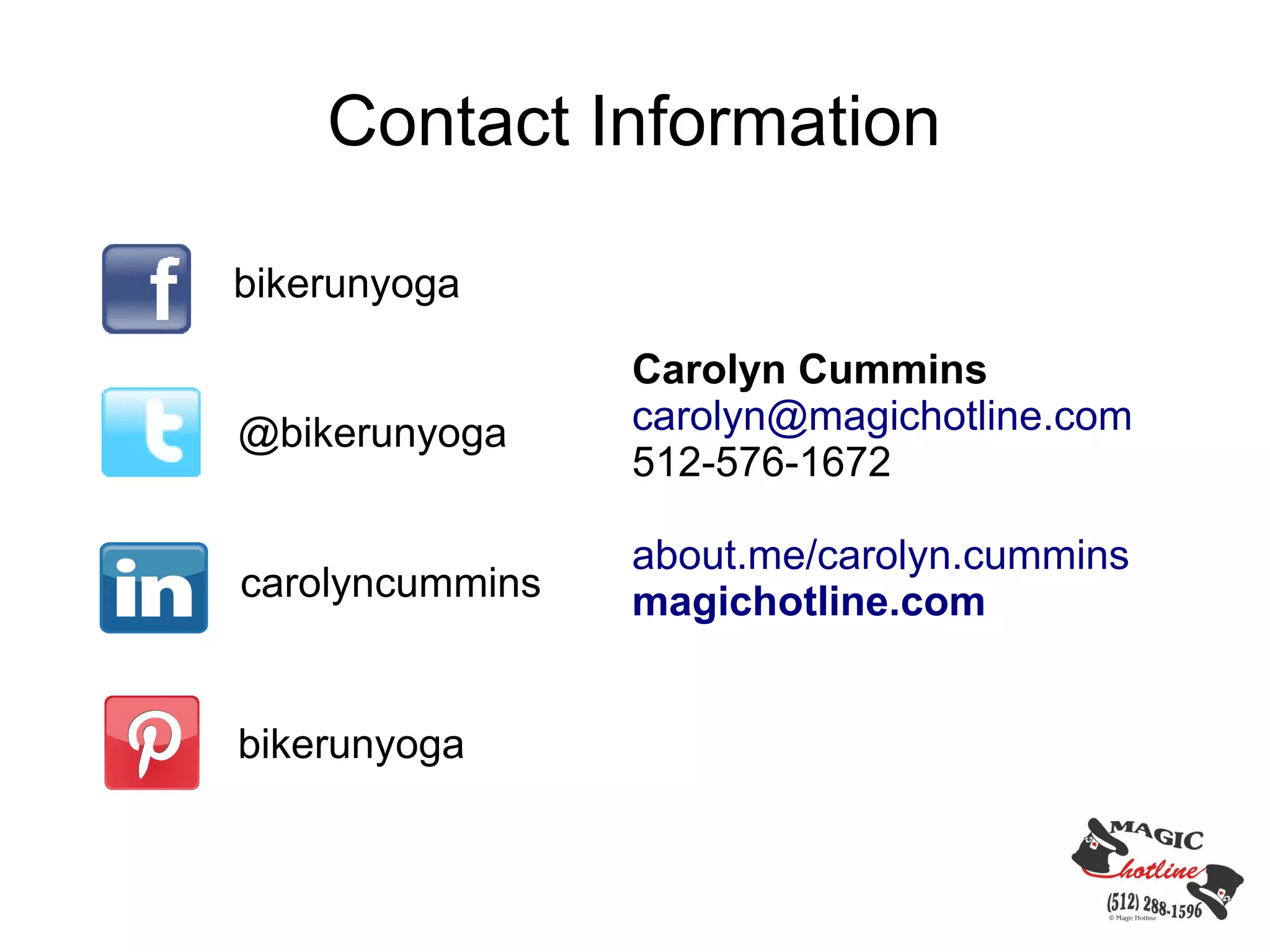 Contact Information

bikerunyoga

                 Carolyn Cummins
@bikerunyoga     carolyn@magichotline.com
                 512-576-1672

                 about.me/carolyn.cummins
carolyncummins   magichotline.com


bikerunyoga
 