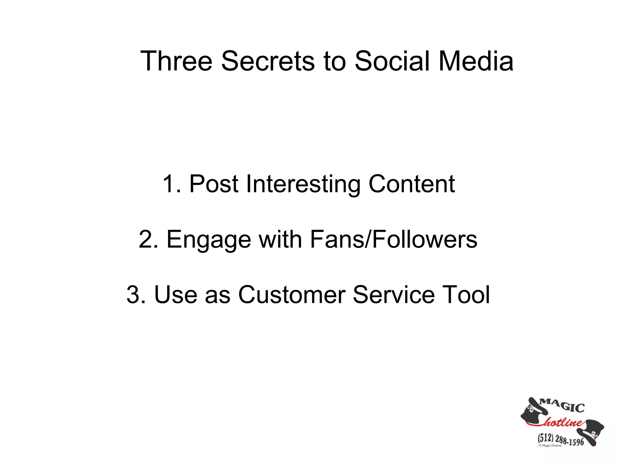 Three Secrets to Social Media



   1. Post Interesting Content

 2. Engage with Fans/Followers

3. Use as Customer Service Tool
 