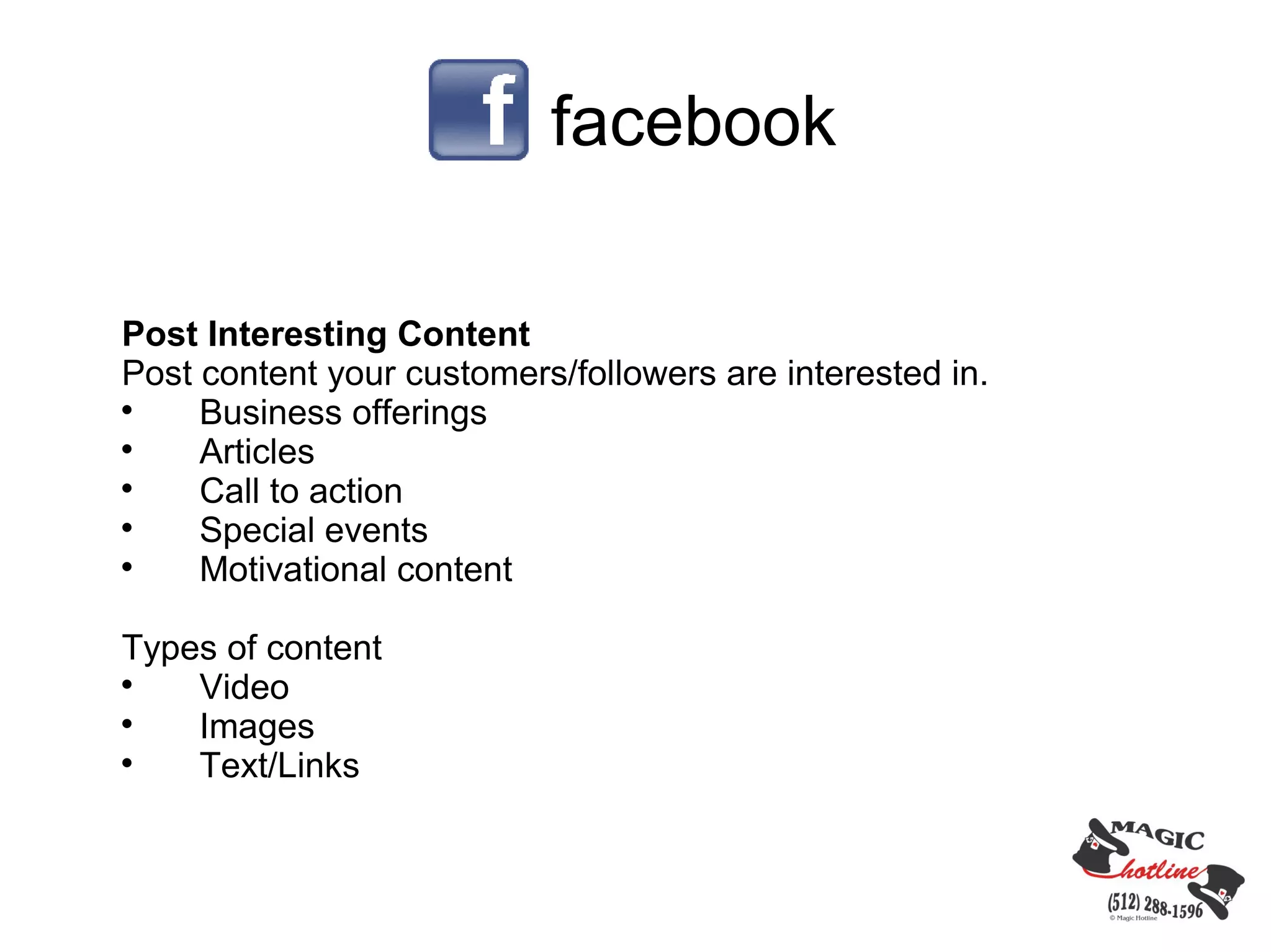facebook

Post Interesting Content
Post content your customers/followers are interested in.

     Business offerings

     Articles

     Call to action

     Special events

     Motivational content

Types of content

    Video

    Images

    Text/Links
 