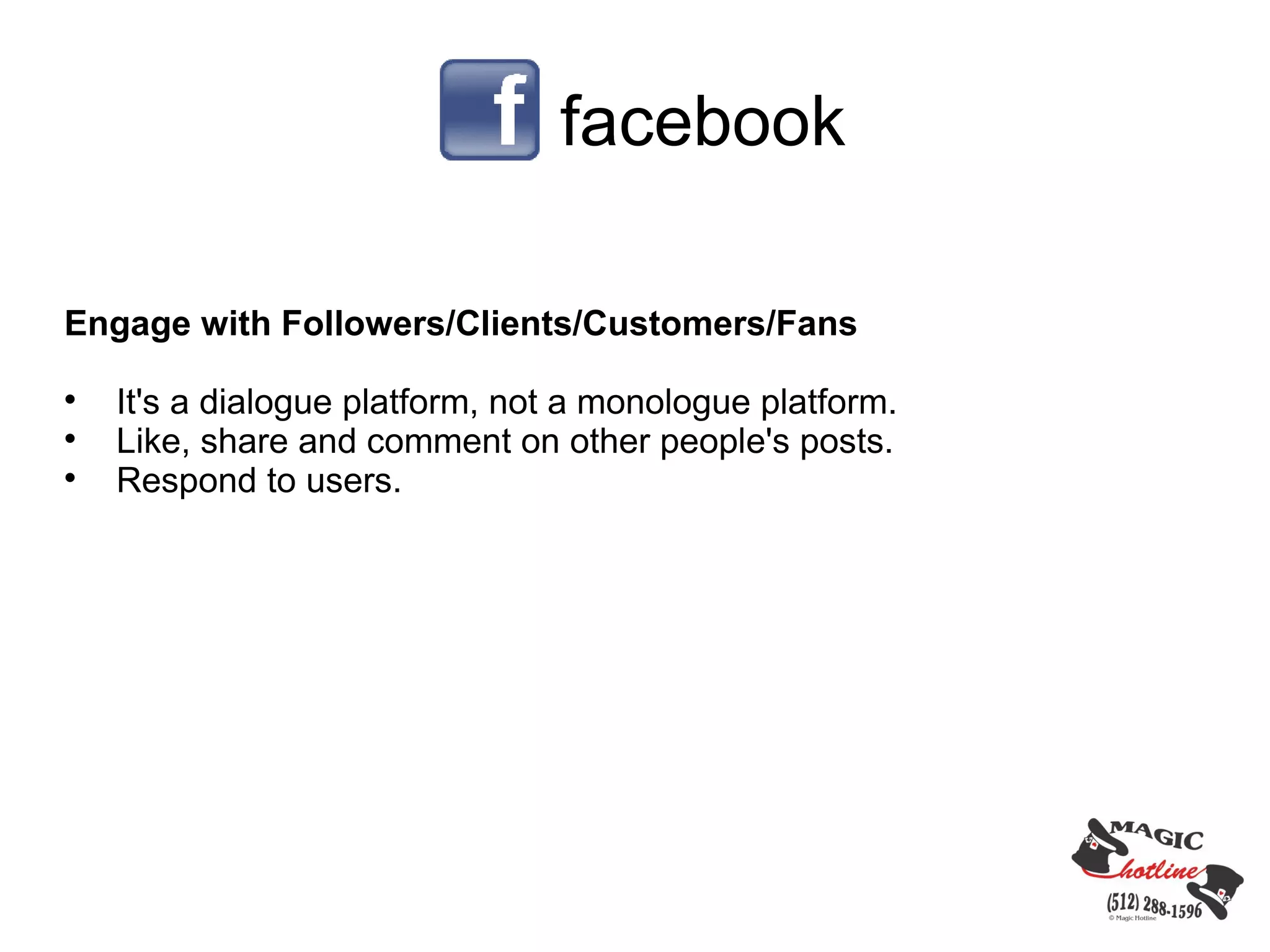 facebook

Engage with Followers/Clients/Customers/Fans

    It's a dialogue platform, not a monologue platform.

    Like, share and comment on other people's posts.

    Respond to users.
 