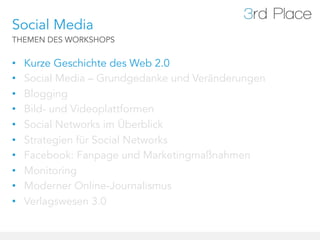 Social Media
THEMEN DES WORKSHOPS


•    Kurze Geschichte des Web 2.0
•    Social Media – Grundgedanke und Veränderungen
•    Blogging
•    Bild- und Videoplattformen
•    Social Networks im Überblick
•    Strategien für Social Networks
•    Facebook: Fanpage und Marketingmaßnahmen
•    Monitoring
•    Moderner Online-Journalismus
•    Verlagswesen 3.0
 