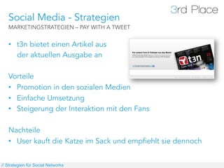 Social Media - Strategien
   MARKETINGSTRATEGIEN – PAY WITH A TWEET


   •  t3n bietet einen Artikel aus
      der aktuellen Ausgabe an

   Vorteile
   •  Promotion in den sozialen Medien
   •  Einfache Umsetzung
   •  Steigerung der Interaktion mit den Fans

   Nachteile
   •  User kauft die Katze im Sack und empfiehlt sie dennoch


// Strategien für Social Networks
 