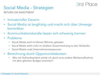 Social Media - Strategien
   RETURN ON INVESTMENT


   •  Immaterieller Gewinn
   •  Social Media ist langfristig und macht sich über Umwege
      bemerkbar
   •  Kommunikationskanäle lassen sich schwierig trennen
   •  Probleme
         •  Social Media wird im kleinen Rahmen getestet
         •  Social Media steht nicht im direkten Zusammenhang zu den Verkäufen
         •  Social Media nutzt Unternehmensressourcen
   •  Berechnung durch Opportunitätskosten
         •    Wie viel Aufmerksamkeit würde ich durch eine andere Werbemaßnahme
              mit dem gleichen Budget erreichen?




// Strategien für Social Networks
 