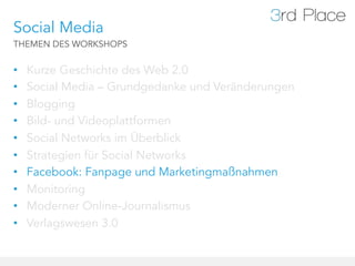 Social Media
THEMEN DES WORKSHOPS


•    Kurze Geschichte des Web 2.0
•    Social Media – Grundgedanke und Veränderungen
•    Blogging
•    Bild- und Videoplattformen
•    Social Networks im Überblick
•    Strategien für Social Networks
•    Facebook: Fanpage und Marketingmaßnahmen
•    Monitoring
•    Moderner Online-Journalismus
•    Verlagswesen 3.0
 