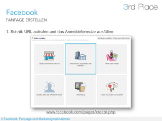 Facebook
   FANPAGE ERSTELLEN

   1. Schritt: URL aufrufen und das Anmeldeformular ausfüllen




                            www.facebook.com/pages/create.php
// Facebook: Fanpage und Marketingmaßnahmen
 