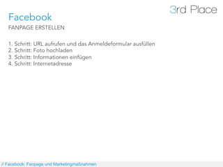 Facebook
   FANPAGE ERSTELLEN

   1. Schritt: URL aufrufen und das Anmeldeformular ausfüllen
   2. Schritt: Foto hochladen
   3. Schritt: Informationen einfügen
   4. Schritt: Internetadresse




// Facebook: Fanpage und Marketingmaßnahmen
 