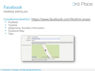 Facebook
   FANPAGE ERSTELLEN


   Livedemonstration: https://www.facebook.com/ibrahim.evsan
    •  Profilbild
    •  Titelbild
    •  (allgemeine, Kontakt-) Information
    •  Facebook Map
    •  Tabs




// Facebook: Fanpage und Marketingmaßnahmen
 