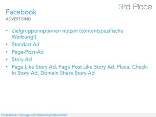 Facebook
   ADVERTISING


   •  Zielgruppenoptionen nutzen (contentspezifische
      Werbung!)
   •  Standart Ad
   •  Page-Post-Ad
   •  Story Ad
   •  Page Like Story Ad, Page Post Like Story Ad, Place, Check-
      In Story Ad, Domain Share Story Ad




// Facebook: Fanpage und Marketingmaßnahmen
 