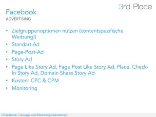 Facebook
   ADVERTISING


   •  Zielgruppenoptionen nutzen (contentspezifische
      Werbung!)
   •  Standart Ad
   •  Page-Post-Ad
   •  Story Ad
   •  Page Like Story Ad, Page Post Like Story Ad, Place, Check-
      In Story Ad, Domain Share Story Ad
   •  Kosten: CPC & CPM
   •  Monitoring




// Facebook: Fanpage und Marketingmaßnahmen
 