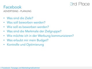 Facebook
   ADVERTISING - PLANUNG


   •    Was sind die Ziele?
   •    Was soll beworben werden?
   •    Wie soll es beworben werden?
   •    Was sind die Merkmale der Zielgruppe?
   •    Wie möchte ich in der Werbung kommunizieren?
   •    Was erlaubt mir mein Budget?
   •    Kontrolle und Optimierung




// Facebook: Fanpage und Marketingmaßnahmen
 