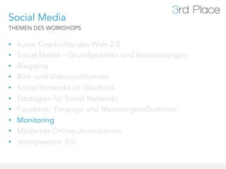Social Media
THEMEN DES WORKSHOPS


•    Kurze Geschichte des Web 2.0
•    Social Media – Grundgedanke und Veränderungen
•    Blogging
•    Bild- und Videoplattformen
•    Social Networks im Überblick
•    Strategien für Social Networks
•    Facebook: Fanpage und Marketingmaßnahmen
•    Monitoring
•    Moderner Online-Journalismus
•    Verlagswesen 3.0
 