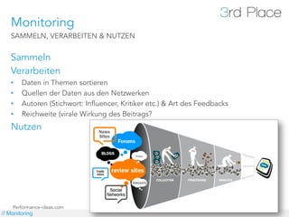 Monitoring
   SAMMELN, VERARBEITEN & NUTZEN


   Sammeln
   Verarbeiten
   •    Daten in Themen sortieren
   •    Quellen der Daten aus den Netzwerken
   •    Autoren (Stichwort: Influencer, Kritiker etc.) & Art des Feedbacks
   •    Reichweite (virale Wirkung des Beitrags?
   Nutzen




    Performance-ideas.com
// Monitoring
 