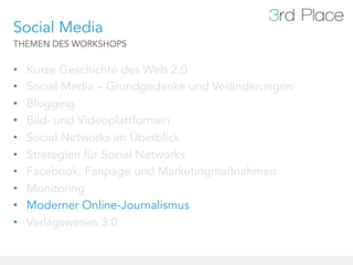Social Media
THEMEN DES WORKSHOPS


•    Kurze Geschichte des Web 2.0
•    Social Media – Grundgedanke und Veränderungen
•    Blogging
•    Bild- und Videoplattformen
•    Social Networks im Überblick
•    Strategien für Social Networks
•    Facebook: Fanpage und Marketingmaßnahmen
•    Monitoring
•    Moderner Online-Journalismus
•    Verlagswesen 3.0
 
