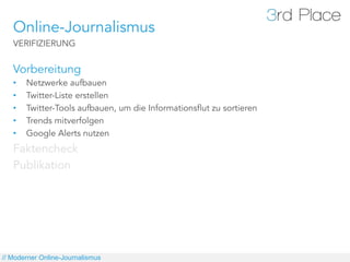 Online-Journalismus
   VERIFIZIERUNG


   Vorbereitung
   •    Netzwerke aufbauen
   •    Twitter-Liste erstellen
   •    Twitter-Tools aufbauen, um die Informationsflut zu sortieren
   •    Trends mitverfolgen
   •    Google Alerts nutzen
   Faktencheck
   Publikation




// Moderner Online-Journalismus
 