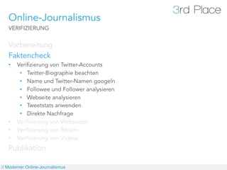 Online-Journalismus
   VERIFIZIERUNG


   Vorbereitung
   Faktencheck
   •    Verifizierung von Twitter-Accounts
         •  Twitter-Biographie beachten
         •  Name und Twitter-Namen googeln
         •  Followee und Follower analysieren
         •  Webseite analysieren
         •  Tweetstats anwenden
         •  Direkte Nachfrage
   •    Verifizierung von Webseiten
   •    Verifizierung von Bildern
   •    Verifizierung von Videos
   Publikation

// Moderner Online-Journalismus
 