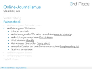 Online-Journalismus
   VERIFIZIERUNG

   Vorbereitung
   Faktencheck
   •    Verifizierung von Twitter-Accounts
   •    Verifizierung von Webseiten
         •  Urheber ermitteln
         •  Veränderungen der Webseite betrachten (www.archive.org)
         •  Verknüpfungen analysieren (Backlinktest)
         •  IP lokalisieren (Geo IP)
         •  Mail-Adresse überprüfen (Verify eMail)
         •  Verstecke Dateien auf dem Server untersuchen (Storybasedinquiry)
         •  Quelltext analysieren
   •    Verifizierung von Bildern
   •    Verifizierung von Videos
   Publikation

// Moderner Online-Journalismus
 