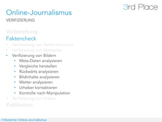 Online-Journalismus
   VERIFIZIERUNG

   Vorbereitung
   Faktencheck
   •    Verifizierung von Twitter-Accounts
   •    Verifizierung von Webseiten
   •    Verifizierung von Bildern
         •  Meta-Daten analysieren
         •  Vergleiche herstellen
         •  Rückwärts analysieren
         •  Bildinhalte analysieren
         •  Wetter analysieren
         •  Urheber kontaktieren
         •  Kontrolle nach Manipulation
   •    Verifizierung von Videos
   Publikation

// Moderner Online-Journalismus
 