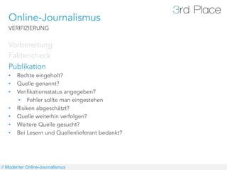 Online-Journalismus
   VERIFIZIERUNG


   Vorbereitung
   Faktencheck
   Publikation
   •    Rechte eingeholt?
   •    Quelle genannt?
   •    Verifikationsstatus angegeben?
        •  Fehler sollte man eingestehen
   •    Risiken abgeschätzt?
   •    Quelle weiterhin verfolgen?
   •    Weitere Quelle gesucht?
   •    Bei Lesern und Quellenlieferant bedankt?




// Moderner Online-Journalismus
 
