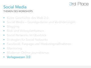 Social Media
THEMEN DES WORKSHOPS


•    Kurze Geschichte des Web 2.0
•    Social Media – Grundgedanke und Veränderungen
•    Blogging
•    Bild- und Videoplattformen
•    Social Networks im Überblick
•    Strategien für Social Networks
•    Facebook: Fanpage und Marketingmaßnahmen
•    Monitoring
•    Moderner Online-Journalismus
•    Verlagswesen 3.0
 