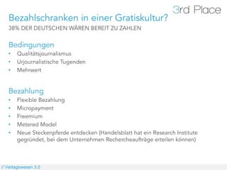 Bezahlschranken in einer Gratiskultur?
   38% DER DEUTSCHEN WÄREN BEREIT ZU ZAHLEN


   Bedingungen
   •    Qualitätsjournalismus
   •    Urjournalistische Tugenden
   •    Mehrwert


   Bezahlung
   •    Flexible Bezahlung
   •    Micropayment
   •    Freemium
   •    Metered Model
   •    Neue Steckenpferde entdecken (Handelsblatt hat ein Research Institute
        gegründet, bei dem Unternehmen Rechercheaufträge erteilen können)



// Verlagswesen 3.0
 
