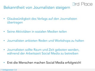 Bekanntheit von Journalisten steigern

   •  Glaubwürdigkeit des Verlags auf den Journalisten
      übertragen

   •  Seine Aktivitäten in sozialen Medien teilen

   •  Journalisten anbieten Reden und Workshops zu halten

   •  Journalisten sollte Raum und Zeit geboten werden,
      während der Arbeitszeit Social Media zu betreiben

   •  Erst die Menschen machen Social Media erfolgreich!

// Verlagswesen 3.0
 