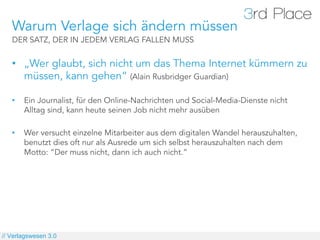 Warum Verlage sich ändern müssen
   DER SATZ, DER IN JEDEM VERLAG FALLEN MUSS


   •  „Wer glaubt, sich nicht um das Thema Internet kümmern zu
      müssen, kann gehen“ (Alain Rusbridger Guardian)

   •    Ein Journalist, für den Online-Nachrichten und Social-Media-Dienste nicht
        Alltag sind, kann heute seinen Job nicht mehr ausüben

   •    Wer versucht einzelne Mitarbeiter aus dem digitalen Wandel herauszuhalten,
        benutzt dies oft nur als Ausrede um sich selbst herauszuhalten nach dem
        Motto: “Der muss nicht, dann ich auch nicht.”




// Verlagswesen 3.0
 