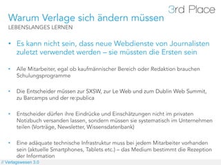 Warum Verlage sich ändern müssen
   LEBENSLANGES LERNEN


   •  Es kann nicht sein, dass neue Webdienste von Journalisten
      zuletzt verwendet werden – sie müssten die Ersten sein

   •    Alle Mitarbeiter, egal ob kaufmännischer Bereich oder Redaktion brauchen
        Schulungsprogramme

   •    Die Entscheider müssen zur SXSW, zur Le Web und zum Dublin Web Summit,
        zu Barcamps und der re:publica

   •    Entscheider dürfen ihre Eindrücke und Einschätzungen nicht im privaten
        Notizbuch versanden lassen, sondern müssen sie systematisch im Unternehmen
        teilen (Vorträge, Newsletter, Wissensdatenbank)

   •    Eine adäquate technische Infrastruktur muss bei jedem Mitarbeiter vorhanden
        sein (aktuelle Smartphones, Tablets etc.) – das Medium bestimmt die Rezeption
        der Information
// Verlagswesen 3.0
 