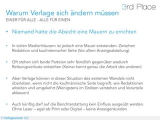 Warum Verlage sich ändern müssen
   EINER FÜR ALLE - ALLE FÜR EINEN


   •  Niemand hatte die Absicht eine Mauern zu errichten

   •    In vielen Medienhäusern ist jedoch eine Mauer entstanden: Zwischen
        Redaktion und kaufmännischer Seite (Vor allem Anzeigeabteilung)

   •    Oft stehen sich beide Parteien sehr feindlich gegenüber wodurch
        Reibungsverluste entstehen (Keiner kennt genau die Arbeit des anderen)

   •    Aber Verlage können in dieser Situation des extremen Wandels nicht
        überleben, wenn nicht die kaufmännische Seite begreift, wie Redaktionen
        arbeiten und umgekehrt (Wenigstens im Groben verstehen und Vorurteile
        abbauen)

   •    Auch künftig darf auf die Berichterstattung kein Einfluss ausgeübt werden.
        Ohne Leser – egal ob Print oder Digital – keine Anzeigenkunden

// Verlagswesen 3.0
 
