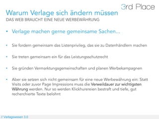 Warum Verlage sich ändern müssen
   DAS WEB BRAUCHT EINE NEUE WERBEWÄHRUNG


   •  Verlage machen gerne gemeinsame Sachen...

   •    Sie fordern gemeinsam das Listenprivileg, das sie zu Datenhändlern machen

   •    Sie treten gemeinsam ein für das Leistungsschutzrecht

   •    Sie gründen Vermarktungsgemeinschaften und planen Werbekampagnen

   •    Aber sie setzen sich nicht gemeinsam für eine neue Werbewährung ein: Statt
        Visits oder zuvor Page Impressions muss die Verweildauer zur wichtigsten
        Währung werden. Nur so werden Klickhurereien bestraft und tiefe, gut
        recherchierte Texte belohnt




// Verlagswesen 3.0
 